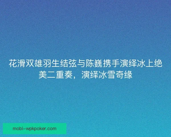 花滑双雄羽生结弦与陈巍携手演绎冰上绝美二重奏,演绎冰雪奇缘 花滑双雄羽生结弦与陈巍携手演绎冰上绝美二重奏,演绎冰雪奇缘
