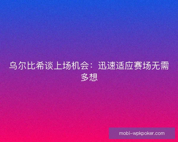 乌尔比希谈上场机会：迅速适应赛场无需多想