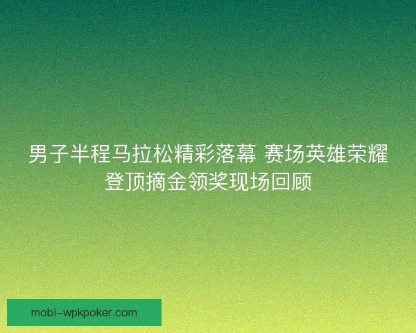 男子半程马拉松精彩落幕 赛场英雄荣耀登顶摘金领奖现场回顾
