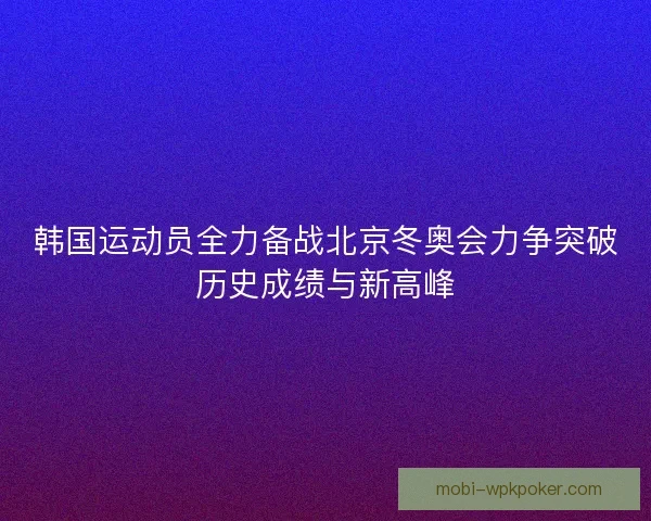 韩国运动员全力备战北京冬奥会力争突破历史成绩与新高峰 韩国运动员全力备战北京冬奥会力争突破历史成绩与新高峰